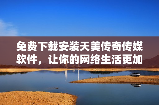 免费下载安装天美传奇传媒软件，让你的网络生活更加精彩