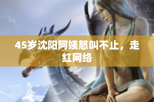 45岁沈阳阿姨怒叫不止，走红网络