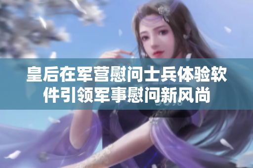 皇后在军营慰问士兵体验软件引领军事慰问新风尚