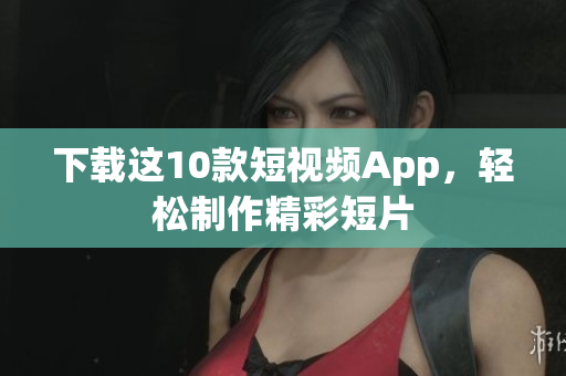 下载这10款短视频App，轻松制作精彩短片