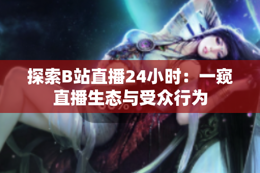 探索B站直播24小时：一窥直播生态与受众行为