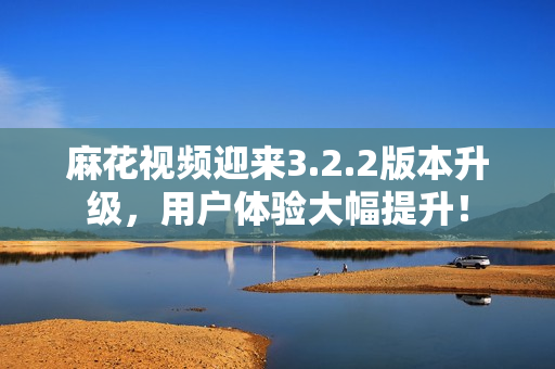 麻花视频迎来3.2.2版本升级，用户体验大幅提升！