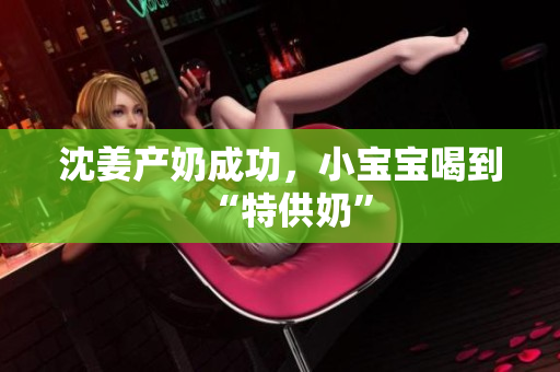 沈姜产奶成功，小宝宝喝到“特供奶”