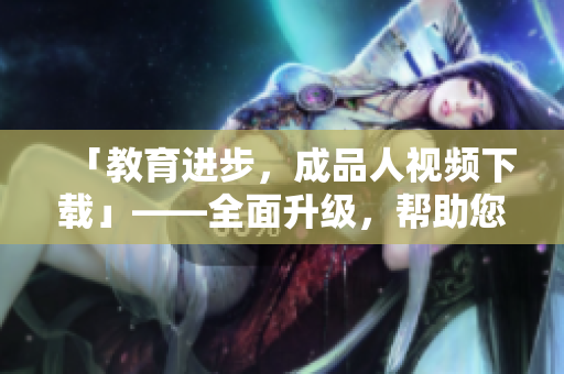 「教育进步，成品人视频下载」——全面升级，帮助您更好学习！