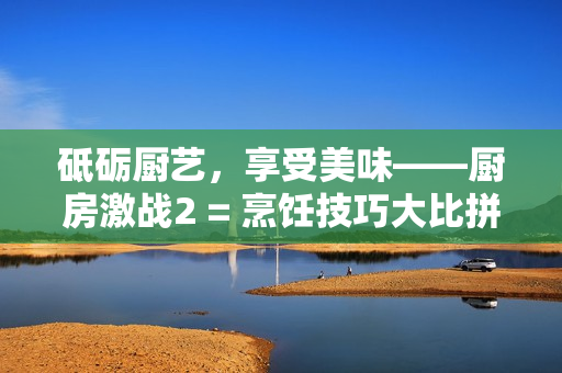 砥砺厨艺，享受美味——厨房激战2 = 烹饪技巧大比拼——厨房激战2