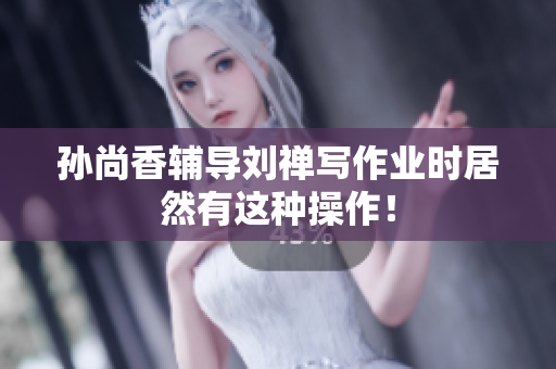 孙尚香辅导刘禅写作业时居然有这种操作！