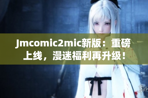 Jmcomic2mic新版：重磅上线，漫迷福利再升级！