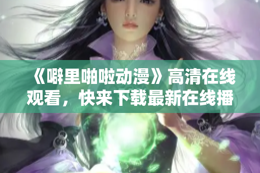 《噼里啪啦动漫》高清在线观看，快来下载最新在线播放软件