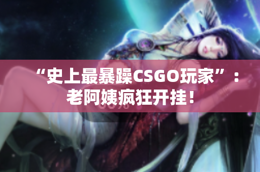 “史上最暴躁CSGO玩家”：老阿姨疯狂开挂！