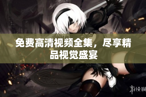 免费高清视频全集，尽享精品视觉盛宴