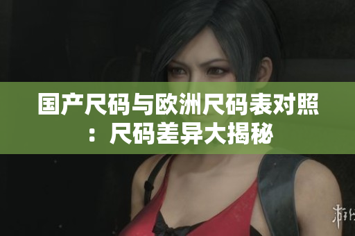 国产尺码与欧洲尺码表对照：尺码差异大揭秘