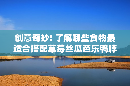 创意奇妙! 了解哪些食物最适合搭配草莓丝瓜芭乐鸭脖奶茶