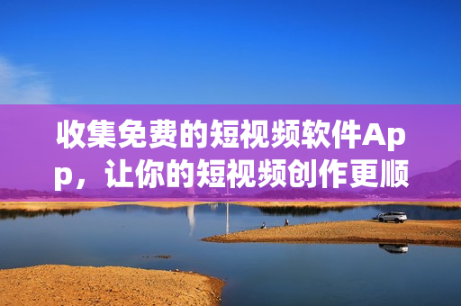 收集免费的短视频软件App，让你的短视频创作更顺畅