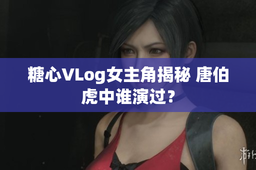糖心VLog女主角揭秘 唐伯虎中谁演过？