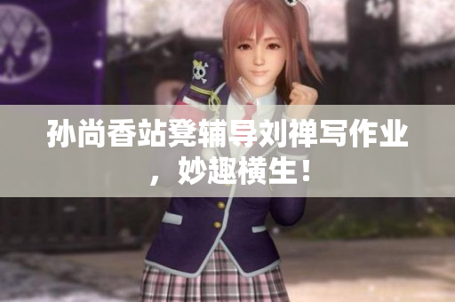 孙尚香站凳辅导刘禅写作业，妙趣横生！