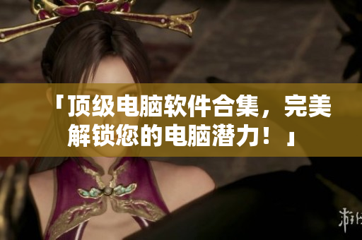 「顶级电脑软件合集，完美解锁您的电脑潜力！」