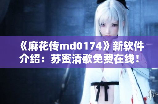 《麻花传md0174》新软件介绍：苏蜜清歌免费在线！