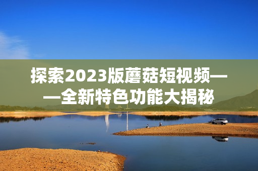 探索2023版蘑菇短视频——全新特色功能大揭秘