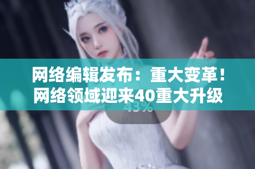 网络编辑发布：重大变革！网络领域迎来40重大升级