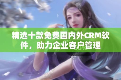 精选十款免费国内外CRM软件，助力企业客户管理