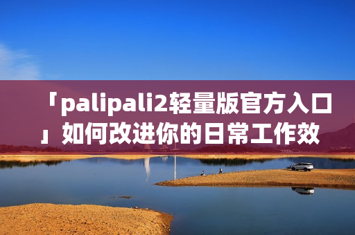 「palipali2轻量版官方入口」如何改进你的日常工作效率