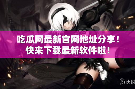 吃瓜网最新官网地址分享！快来下载最新软件啦！
