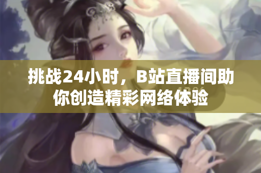 挑战24小时，B站直播间助你创造精彩网络体验
