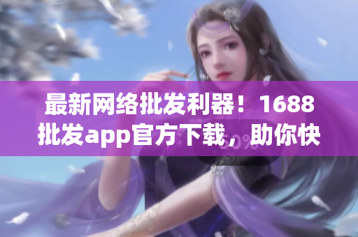 最新网络批发利器！1688批发app官方下载，助你快速提升生意