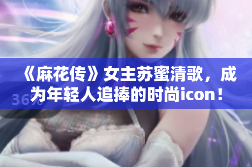 《麻花传》女主苏蜜清歌，成为年轻人追捧的时尚icon！
