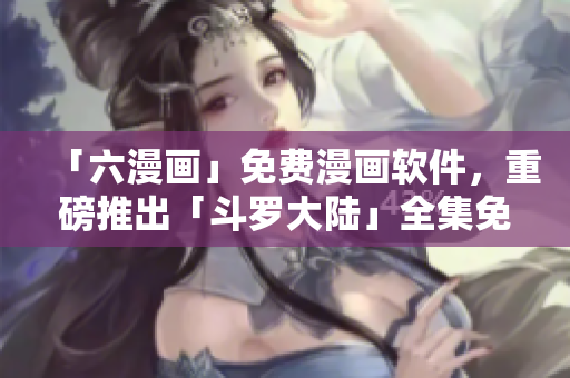 「六漫画」免费漫画软件，重磅推出「斗罗大陆」全集免费阅读功能