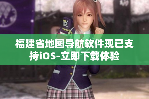 福建省地图导航软件现已支持iOS-立即下载体验