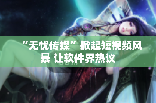 “无忧传媒”掀起短视频风暴 让软件界热议