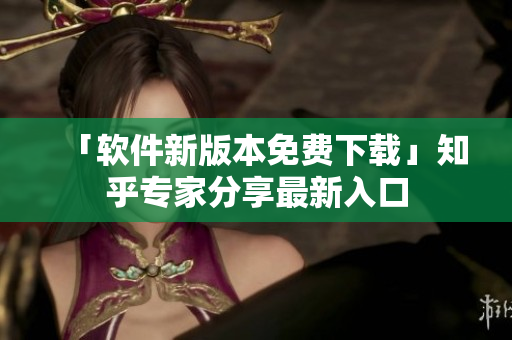 「软件新版本免费下载」知乎专家分享最新入口