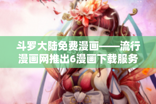 斗罗大陆免费漫画——流行漫画网推出6漫画下载服务