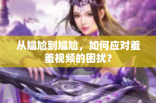 从尴尬到尴尬，如何应对羞羞视频的困扰？