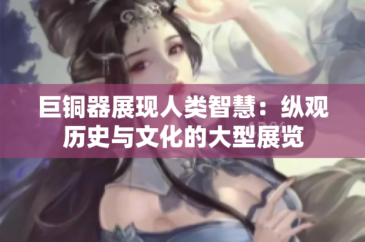 巨铜器展现人类智慧：纵观历史与文化的大型展览