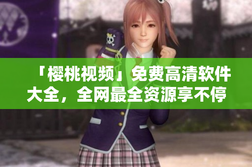 「樱桃视频」免费高清软件大全，全网最全资源享不停
