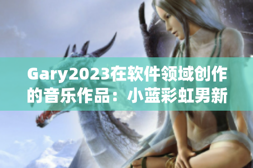 Gary2023在软件领域创作的音乐作品：小蓝彩虹男新品精选！