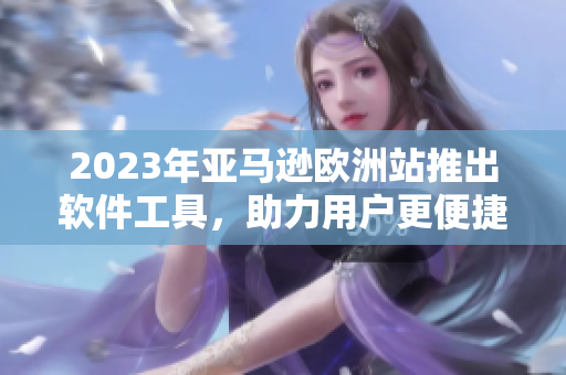 2023年亚马逊欧洲站推出软件工具，助力用户更便捷购物