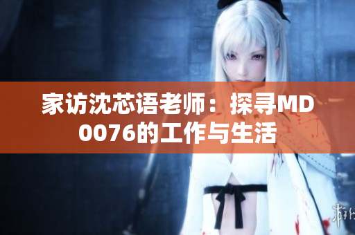 家访沈芯语老师：探寻MD0076的工作与生活