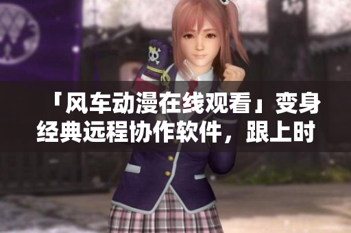 「风车动漫在线观看」变身经典远程协作软件，跟上时代的步伐！