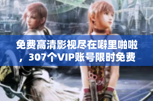 免费高清影视尽在噼里啪啦，307个VIP账号限时免费领取
