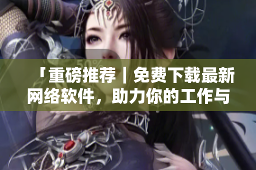 「重磅推荐｜免费下载最新网络软件，助力你的工作与学习」