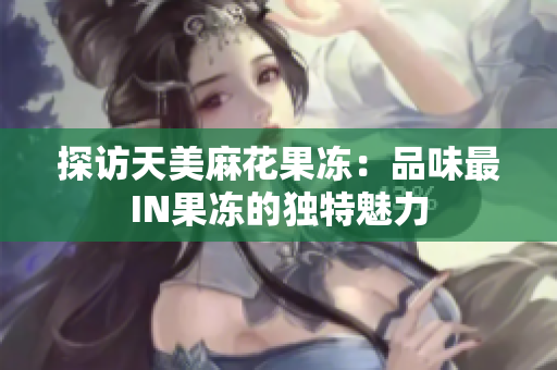 探访天美麻花果冻：品味最IN果冻的独特魅力
