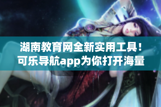 湖南教育网全新实用工具！可乐导航app为你打开海量知识宝藏