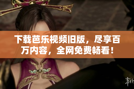 下载芭乐视频旧版，尽享百万内容，全网免费畅看！