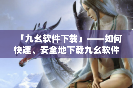 「九幺软件下载」——如何快速、安全地下载九幺软件？)