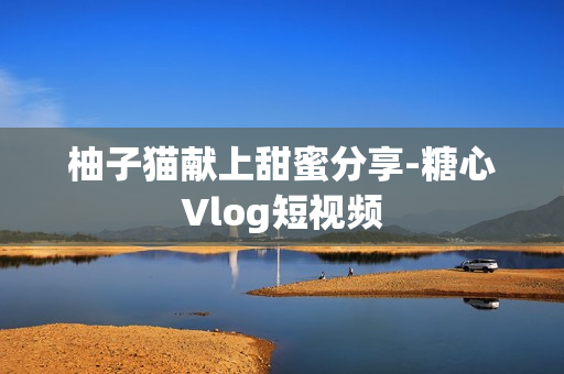 柚子猫献上甜蜜分享-糖心Vlog短视频