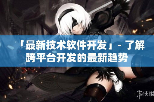 「最新技术软件开发」- 了解跨平台开发的最新趋势