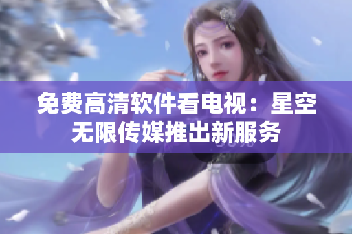 免费高清软件看电视：星空无限传媒推出新服务
